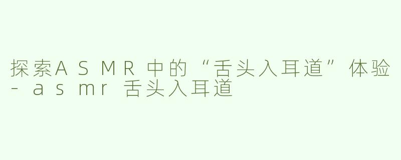 探索ASMR中的“舌头入耳道”体验-asmr舌头入耳道