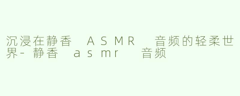 沉浸在静香 ASMR 音频的轻柔世界-静香 asmr 音频