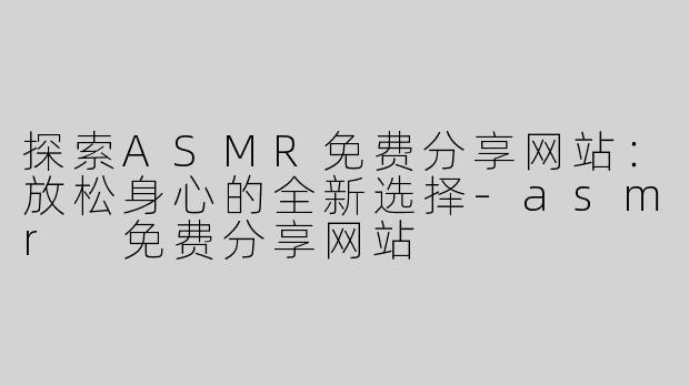 探索ASMR免费分享网站：放松身心的全新选择
