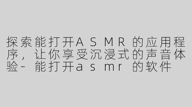 探索能打开ASMR的应用程序，让你享受沉浸式的声音体验-能打开asmr的软件