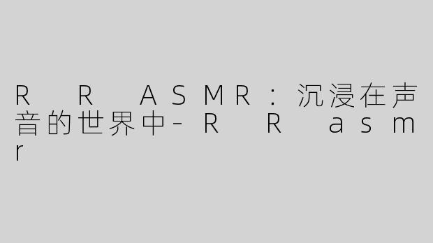 R R ASMR：沉浸在声音的世界中-R R asmr