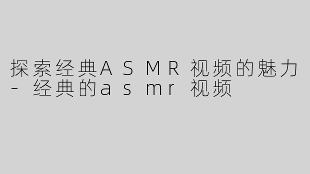 探索经典ASMR视频的魅力-经典的asmr视频