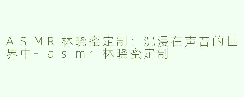 ASMR林晓蜜定制：沉浸在声音的世界中-asmr林晓蜜定制