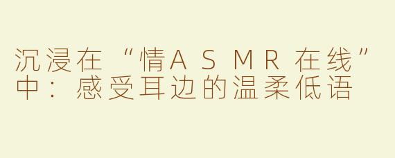 沉浸在“情ASMR在线”中：感受耳边的温柔低语
