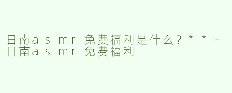日南asmr免费福利是什么？**-日南asmr免费福利