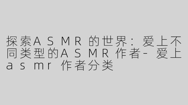 探索ASMR的世界：爱上不同类型的ASMR作者-爱上asmr作者分类