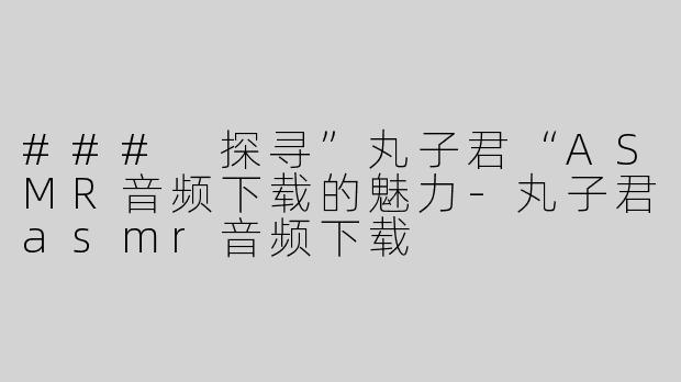 ### 探寻”丸子君“ASMR音频下载的魅力-丸子君asmr音频下载