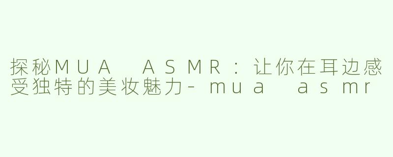 探秘MUA ASMR：让你在耳边感受独特的美妆魅力-mua asmr