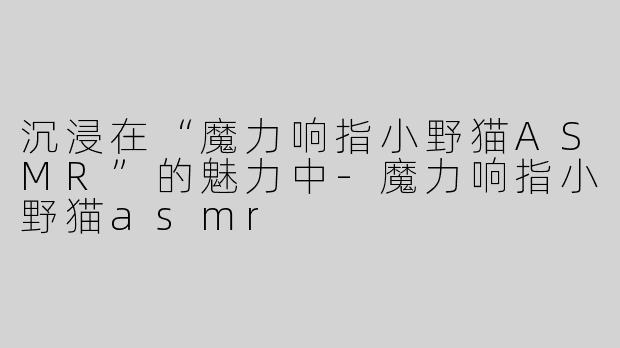 沉浸在“魔力响指小野猫ASMR”的魅力中