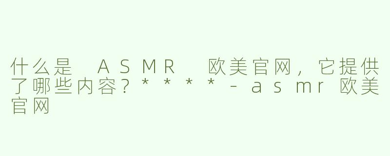 什么是 ASMR 欧美官网，它提供了哪些内容？****-asmr欧美官网