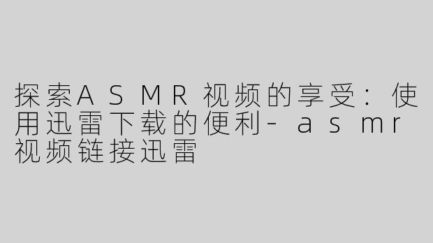 探索ASMR视频的享受：使用迅雷下载的便利-asmr视频链接迅雷