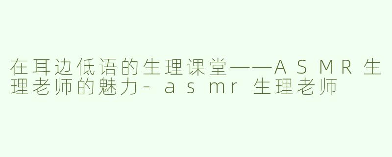 在耳边低语的生理课堂——ASMR生理老师的魅力-asmr生理老师