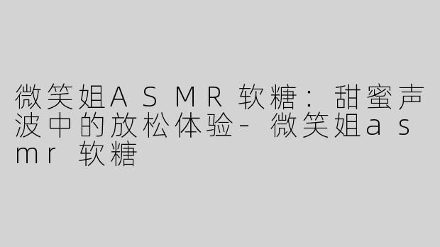 微笑姐ASMR软糖：甜蜜声波中的放松体验-微笑姐asmr软糖