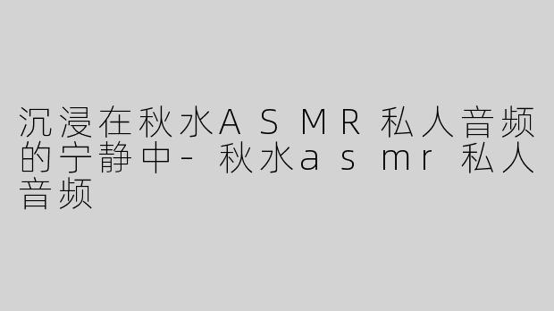 沉浸在秋水ASMR私人音频的宁静中-秋水asmr私人音频