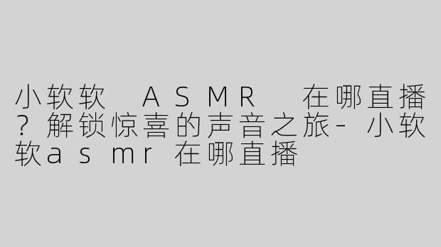 小软软 ASMR 在哪直播？解锁惊喜的声音之旅-小软软asmr在哪直播