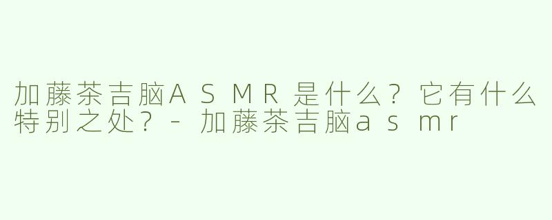 加藤茶吉脑ASMR是什么？它有什么特别之处？