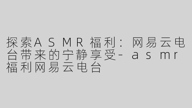 探索ASMR福利：网易云电台带来的宁静享受-asmr福利网易云电台