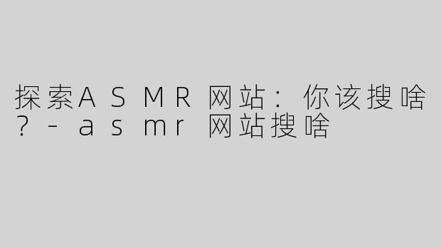 探索ASMR网站：你该搜啥？-asmr网站搜啥