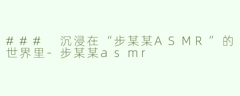 ### 沉浸在“步某某ASMR”的世界里-步某某asmr