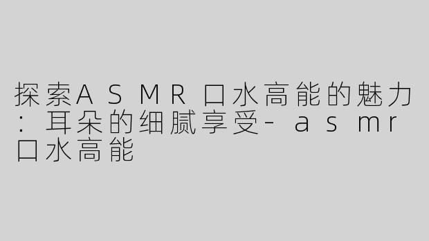 探索ASMR口水高能的魅力：耳朵的细腻享受-asmr口水高能
