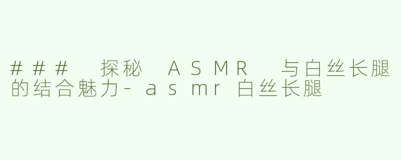 ### 探秘 ASMR 与白丝长腿的结合魅力-asmr白丝长腿