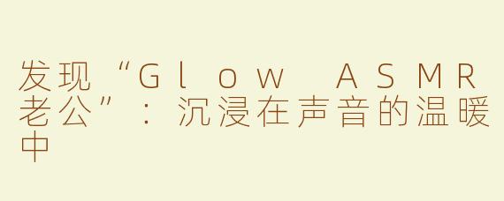发现“Glow ASMR老公”：沉浸在声音的温暖中