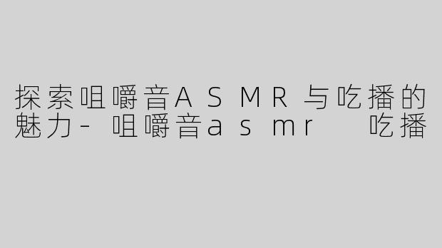 探索咀嚼音ASMR与吃播的魅力-咀嚼音asmr 吃播