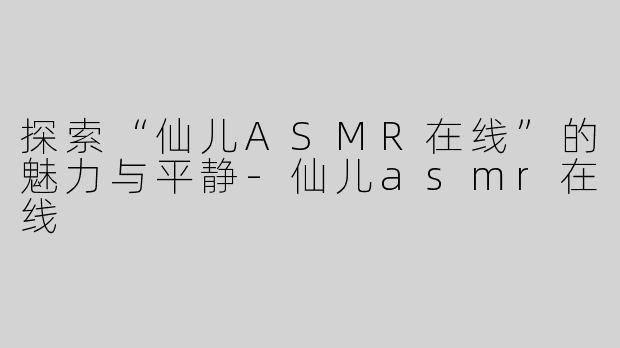 探索“仙儿ASMR在线”的魅力与平静-仙儿asmr在线