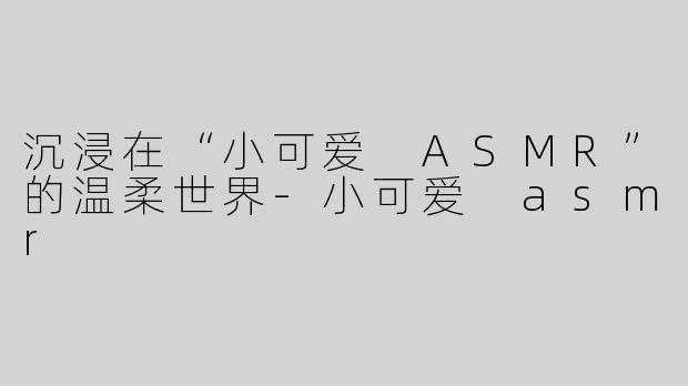 沉浸在“小可爱 ASMR”的温柔世界-小可爱 asmr
