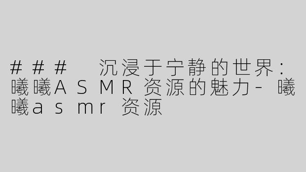### 沉浸于宁静的世界：曦曦ASMR资源的魅力-曦曦asmr资源