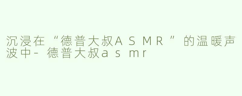 沉浸在“德普大叔ASMR”的温暖声波中-德普大叔asmr