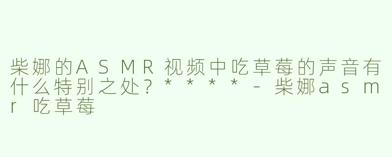 柴娜的ASMR视频中吃草莓的声音有什么特别之处？****