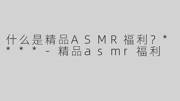 什么是精品ASMR福利？****