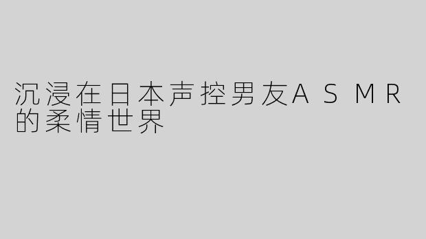 沉浸在日本声控男友ASMR的柔情世界