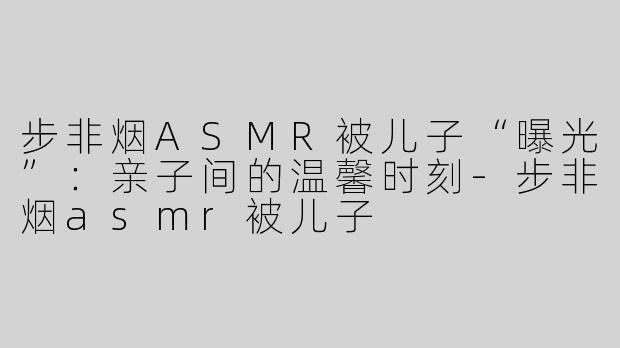 步非烟ASMR被儿子“曝光”：亲子间的温馨时刻-步非烟asmr被儿子