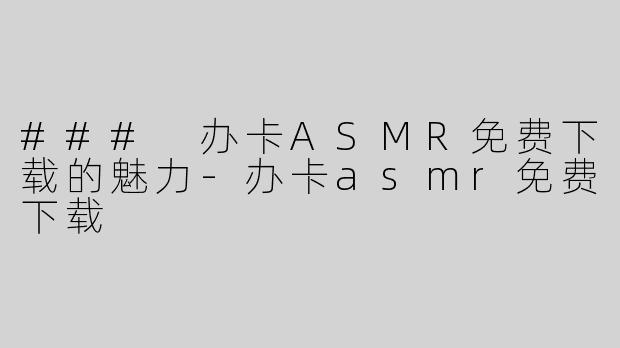 ### 办卡ASMR免费下载的魅力-办卡asmr免费下载