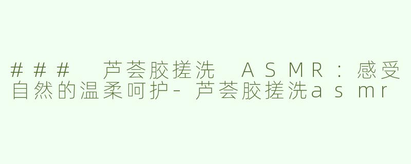 ### 芦荟胶搓洗 ASMR：感受自然的温柔呵护-芦荟胶搓洗asmr