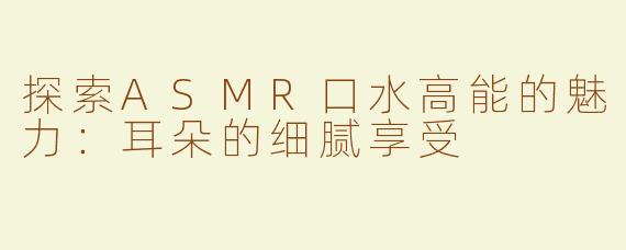 探索ASMR口水高能的魅力：耳朵的细腻享受