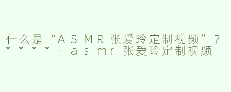 什么是“ASMR张爱玲定制视频”？****