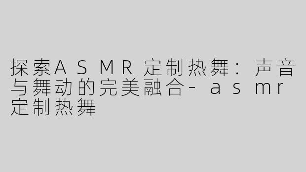 探索ASMR定制热舞：声音与舞动的完美融合-asmr定制热舞