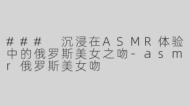 ### 沉浸在ASMR体验中的俄罗斯美女之吻-asmr俄罗斯美女吻