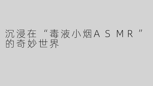 沉浸在“毒液小烟ASMR”的奇妙世界