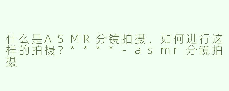 什么是ASMR分镜拍摄，如何进行这样的拍摄？****