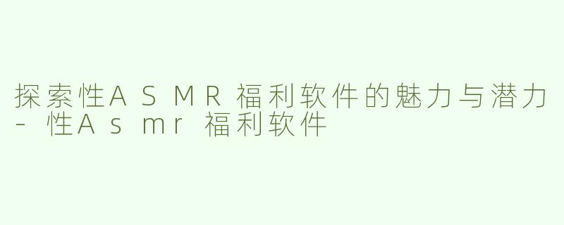 探索性ASMR福利软件的魅力与潜力-性Asmr福利软件