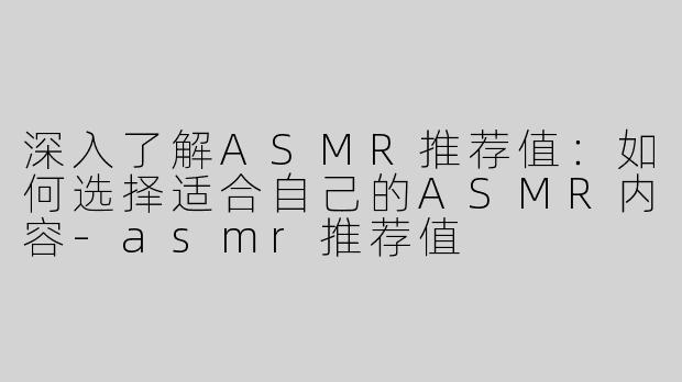 深入了解ASMR推荐值：如何选择适合自己的ASMR内容-asmr推荐值