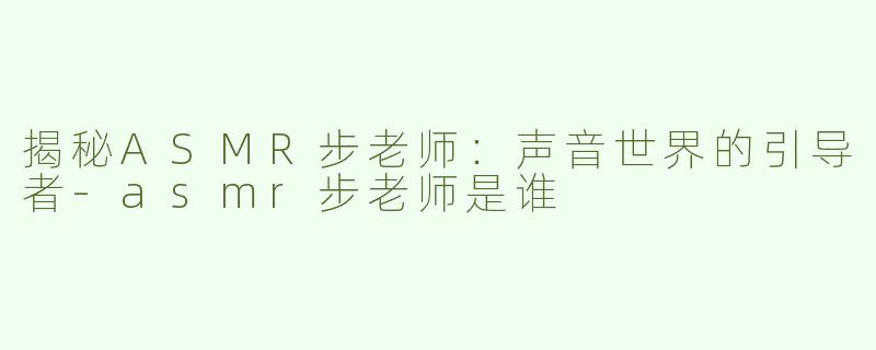 揭秘ASMR步老师：声音世界的引导者-asmr步老师是谁