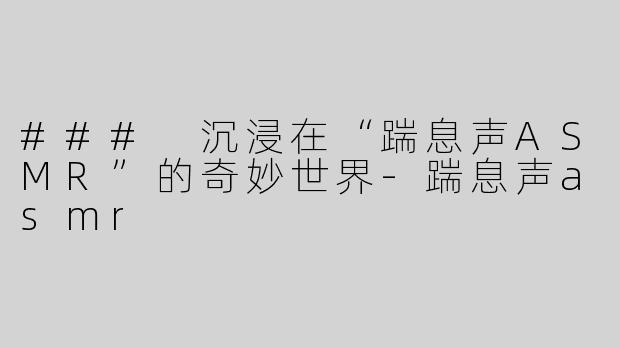 ### 沉浸在“踹息声ASMR”的奇妙世界-踹息声asmr