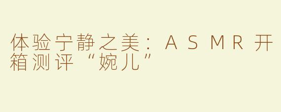 体验宁静之美：ASMR开箱测评“婉儿”