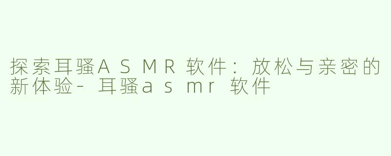 探索耳骚ASMR软件：放松与亲密的新体验-耳骚asmr软件