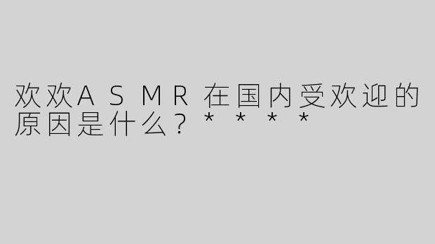 欢欢ASMR在国内受欢迎的原因是什么？****